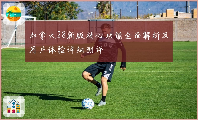 加拿大28新版核心功能全面解析及用户体验详细测评