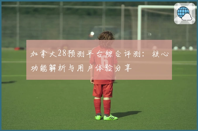 加拿大28预测平台综合评测：核心功能解析与用户体验分享