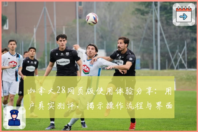 加拿大28网页版使用体验分享:用户真实测评,揭示操作流程与界面亮点